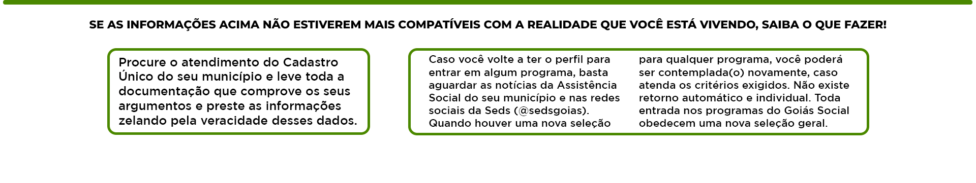 SE AS INFORMAÇÕES ACIMA NÃO ESTIVEREM MAIS COMPATÍVEIS COM A REALIDADE DE QUEM ESTÁ ACESSANDO, SAIBA O QUE FAZER:
            Procure o atendimento do Cadastro Único do seu município e leve toda a documentação que comprove os seus argumentos e preste as informações zelando pela veracidade desses dados.
            Caso você vá ler o perfil para entrar em algum programa, bolsa de estudo ou benefício: tenha atenção na hora de responder às perguntas sociais do Assistente de Acessos sociais (SAS) [desigualdades]. Quando tiver uma nova seleção.
            Para aquele programa que você poderá ser contemplado(a) novamente, caso tenha alterações no rendimento pessoal e/ou econômico familiar. No site temos o critério exigido. Toda entrada nos programas do Goiás Social obedecem uma nova seleção geral.